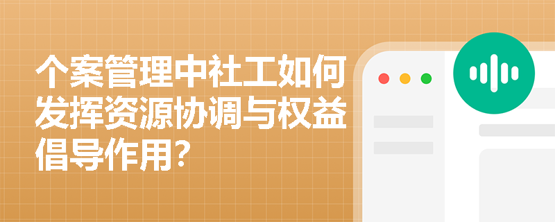 个案管理中社工如何发挥资源协调与权益倡导作用？