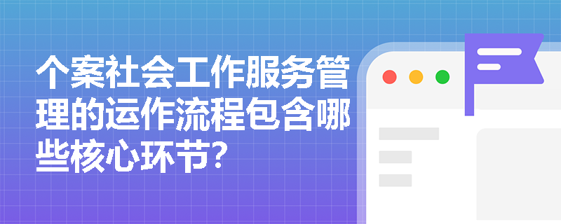 个案社会工作服务管理的运作流程包含哪些核心环节? 个案社会工作服务管理的运作流程包含哪些核心环节?