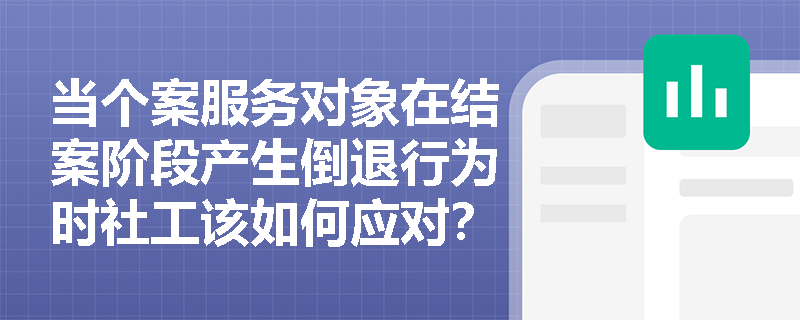 当个案服务对象在结案阶段产生倒退行为时社工该如何应对？
