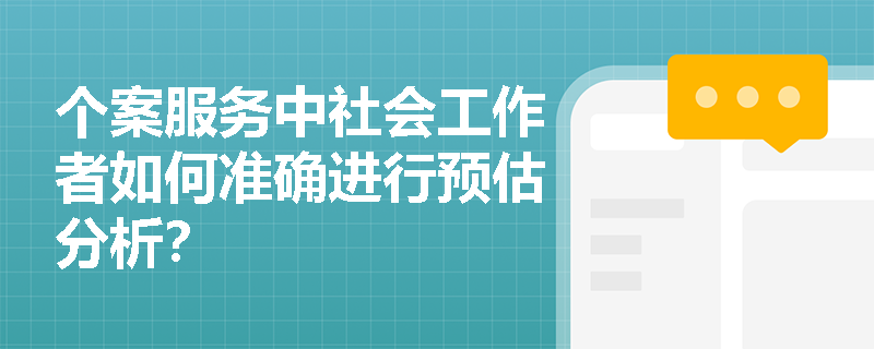 个案服务中社会工作者如何准确进行预估分析? 个案服务中社会工作者如何准确进行预估分析?