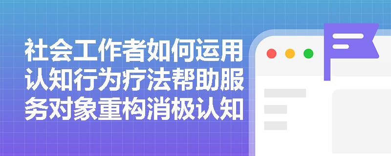 社会工作者如何运用认知行为疗法帮助服务对象重构消极认知? 社会工作者如何运用认知行为疗法帮助服务对象重构消极认知?