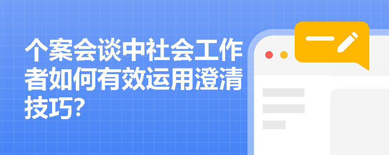 个案会谈中社会工作者如何有效运用澄清技巧？