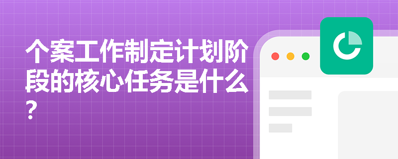 个案工作制定计划阶段的核心任务是什么？