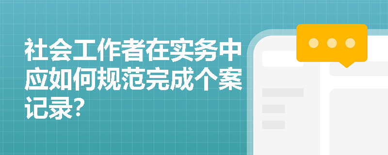 社会工作者在实务中应如何规范完成个案记录？