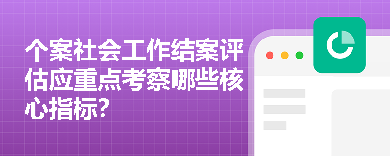个案社会工作结案评估应重点考察哪些核心指标？
