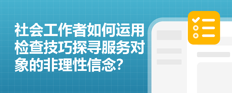 社会工作者如何运用检查技巧探寻服务对象的非理性信念? 社会工作者如何运用检查技巧探寻服务对象的非理性信念?
