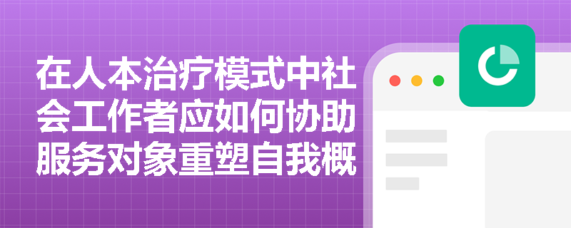 在人本治疗模式中社会工作者应如何协助服务对象重塑自我概念？