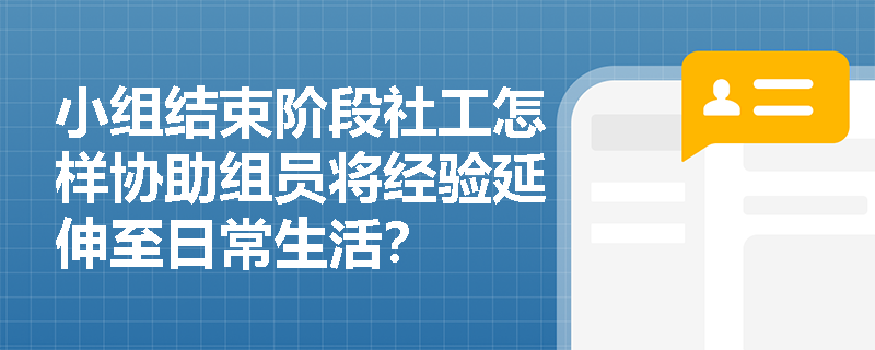 小组结束阶段社工怎样协助组员将经验延伸至日常生活？