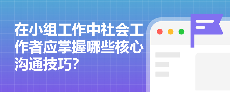 在小组工作中社会工作者应掌握哪些核心沟通技巧? 在小组工作中社会工作者应掌握哪些核心沟通技巧?