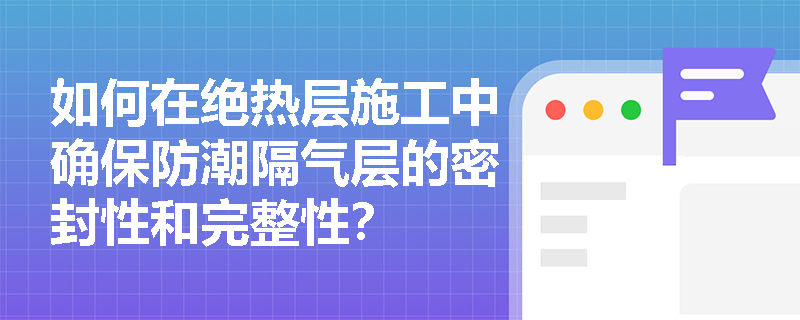 如何在绝热层施工中确保防潮隔气层的密封性和完整性? 如何在绝热层施工中确保防潮隔气层的密封性和完整性?