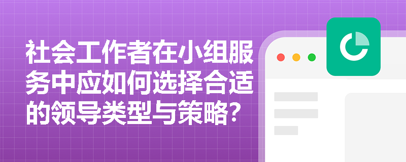 社会工作者在小组服务中应如何选择合适的领导类型与策略? 社会工作者在小组服务中应如何选择合适的领导类型与策略?