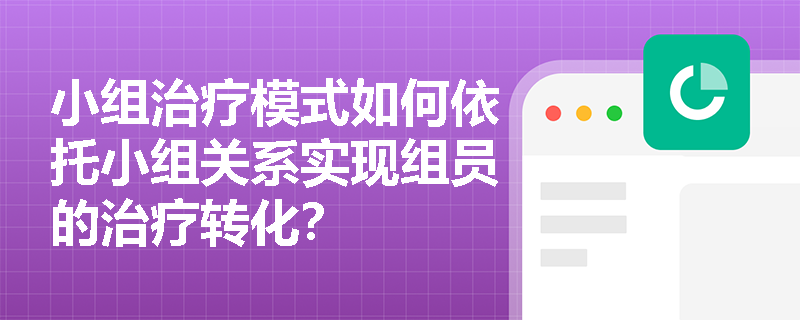 小组治疗模式如何依托小组关系实现组员的治疗转化？