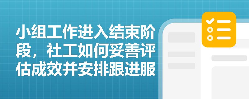 小组工作进入结束阶段，社工如何妥善评估成效并安排跟进服务？