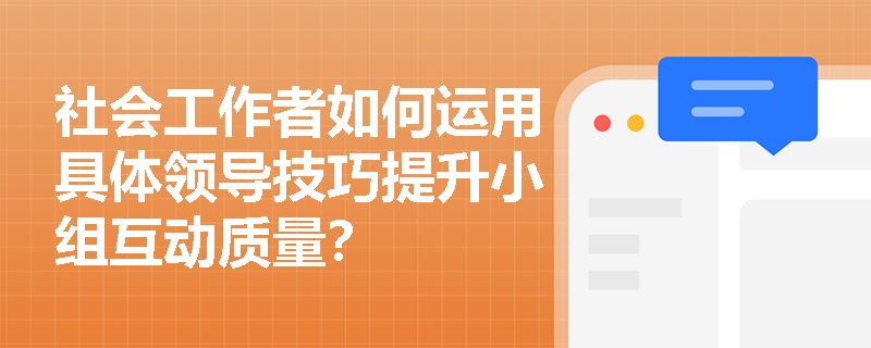 社会工作者如何运用具体领导技巧提升小组互动质量? 社会工作者如何运用具体领导技巧提升小组互动质量?
