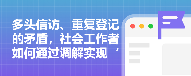 多头信访、重复登记的矛盾,社会工作者如何通过调解实现‘一揽子’化解? 多头信访、重复登记的矛盾,社会工作者如何通过调解实现‘一揽子’化解?