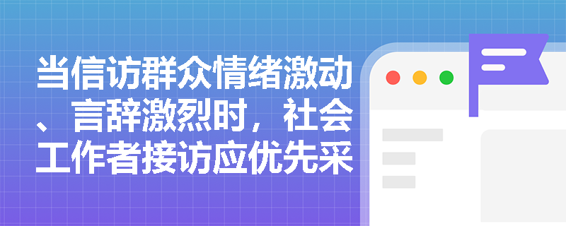 当信访群众情绪激动、言辞激烈时,社会工作者接访应优先采取什么专业行动? 当信访群众情绪激动、言辞激烈时,社会工作者接访应优先采取什么专业行动?
