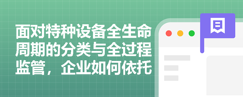 面对特种设备全生命周期的分类与全过程监管,企业如何依托特种设备安全监察法规体系构建合规管理闭环? 面对特种设备全生命周期的分类与全过程监管,企业如何依托特种设备安全监察法规体系构建合规管理闭环?
