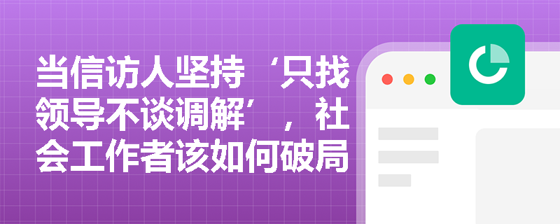当信访人坚持‘只找领导不谈调解’,社会工作者该如何破局? 当信访人坚持‘只找领导不谈调解’,社会工作者该如何破局?