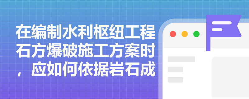 在编制水利枢纽工程石方爆破施工方案时,应如何依据岩石成因类型与坚固系数分级进行科学决策? 在编制水利枢纽工程石方爆破施工方案时,应如何依据岩石成因类型与坚固系数分级进行科学决策?