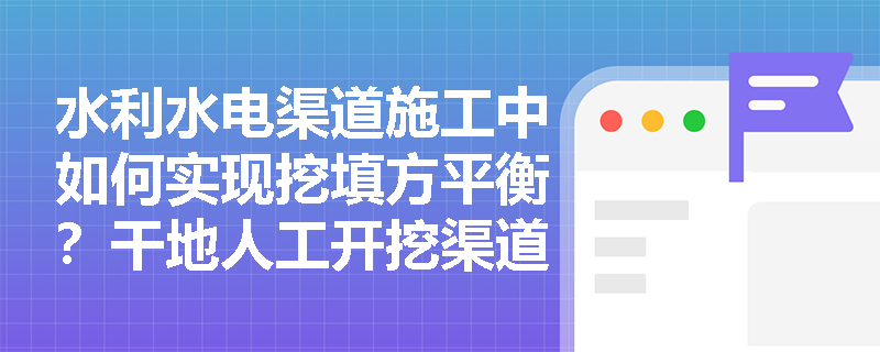 水利水电渠道施工中如何实现挖填方平衡？干地人工开挖渠道时的边坡成型工艺及防塌滑措施有哪些？