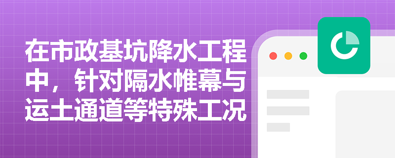 在市政基坑降水工程中，针对隔水帷幕与运土通道等特殊工况应如何优化降水井布置？潜埋井与渗井施工有何特殊要求？