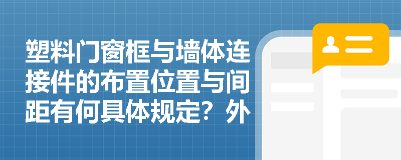 塑料门窗框与墙体连接件的布置位置与间距有何具体规定?外墙防水密封胶打注施工应遵循哪些规范步骤? 塑料门窗框与墙体连接件的布置位置与间距有何具体规定?外墙防水密封胶打注施工应遵循哪些规范步骤?