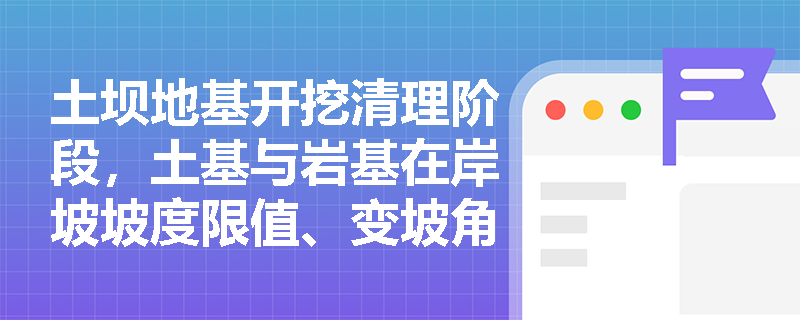 土坝地基开挖清理阶段，土基与岩基在岸坡坡度限值、变坡角控制及保护层厚度方面有何差异化技术要求？