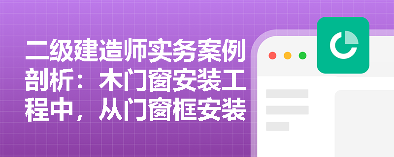 二级建造师实务案例剖析:木门窗安装工程中,从门窗框安装到最终成品保护的完整工序链条应如何规范执行? 二级建造师实务案例剖析:木门窗安装工程中,从门窗框安装到最终成品保护的完整工序链条应如何规范执行?