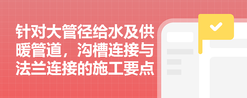 针对大管径给水及供暖管道,沟槽连接与法兰连接的施工要点及质量验收标准有哪些? 针对大管径给水及供暖管道,沟槽连接与法兰连接的施工要点及质量验收标准有哪些?