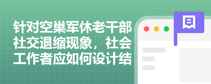 针对空巢军休老干部社交退缩现象,社会工作者应如何设计结构化干预? 针对空巢军休老干部社交退缩现象,社会工作者应如何设计结构化干预?