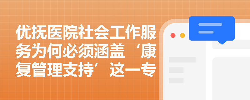 优抚医院社会工作服务为何必须涵盖‘康复管理支持’这一专项内容? 优抚医院社会工作服务为何必须涵盖‘康复管理支持’这一专项内容?