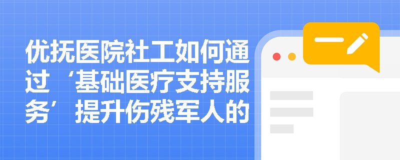 优抚医院社工如何通过‘基础医疗支持服务’提升伤残军人的自主康复能力? 优抚医院社工如何通过‘基础医疗支持服务’提升伤残军人的自主康复能力?