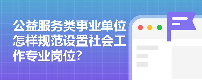 公益服务类事业单位怎样规范设置社会工作专业岗位? 公益服务类事业单位怎样规范设置社会工作专业岗位?
