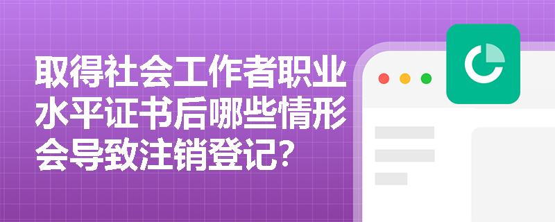 取得社会工作者职业水平证书后哪些情形会导致注销登记? 取得社会工作者职业水平证书后哪些情形会导致注销登记?