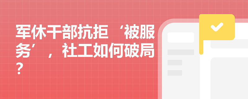 军休干部抗拒‘被服务’,社工如何破局? 军休干部抗拒‘被服务’,社工如何破局?