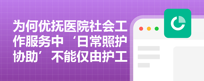 为何优抚医院社会工作服务中‘日常照护协助’不能仅由护工完成,而必须纳入专业社会工作介入? 为何优抚医院社会工作服务中‘日常照护协助’不能仅由护工完成,而必须纳入专业社会工作介入?