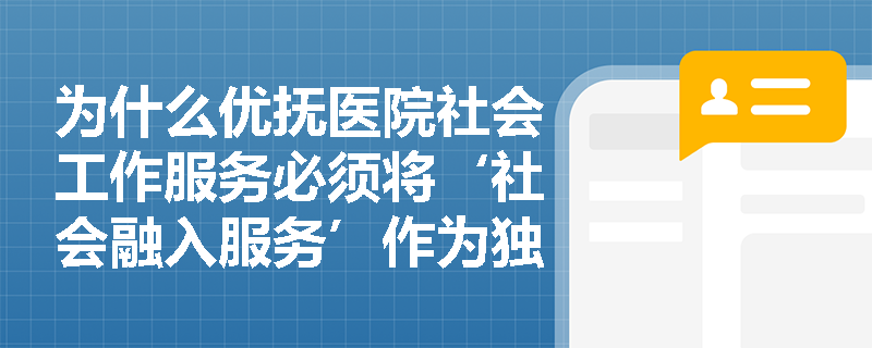 为什么优抚医院社会工作服务必须将‘社会融入服务’作为独立模块,而非简单归入心理或康复服务? 为什么优抚医院社会工作服务必须将‘社会融入服务’作为独立模块,而非简单归入心理或康复服务?