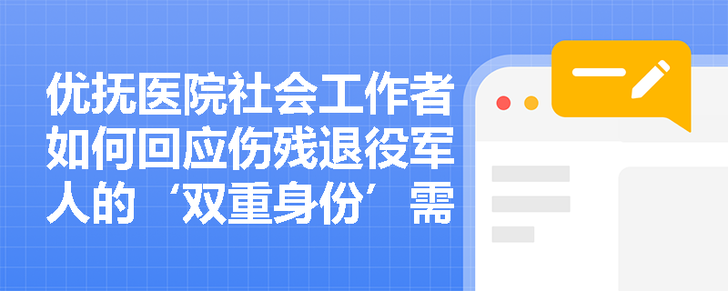 优抚医院社会工作者如何回应伤残退役军人的‘双重身份’需求? 优抚医院社会工作者如何回应伤残退役军人的‘双重身份’需求?