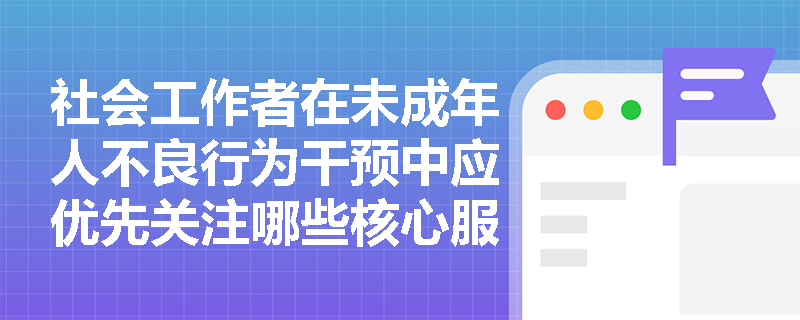 社会工作者在未成年人不良行为干预中应优先关注哪些核心服务维度? 社会工作者在未成年人不良行为干预中应优先关注哪些核心服务维度?