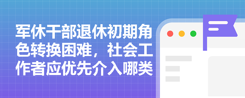 军休干部退休初期角色转换困难,社会工作者应优先介入哪类服务? 军休干部退休初期角色转换困难,社会工作者应优先介入哪类服务?