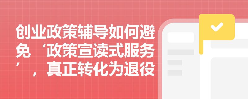 创业政策辅导如何避免‘政策宣读式服务’,真正转化为退役军人的可行行动? 创业政策辅导如何避免‘政策宣读式服务’,真正转化为退役军人的可行行动?