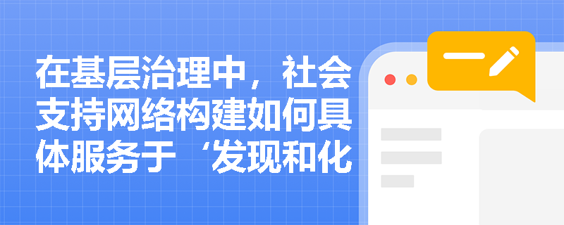 在基层治理中,社会支持网络构建如何具体服务于‘发现和化解基层矛盾’这一服务内容? 在基层治理中,社会支持网络构建如何具体服务于‘发现和化解基层矛盾’这一服务内容?