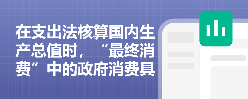 在支出法核算国内生产总值时,“最终消费”中的政府消费具体包含哪些支出项目? 在支出法核算国内生产总值时,“最终消费”中的政府消费具体包含哪些支出项目?