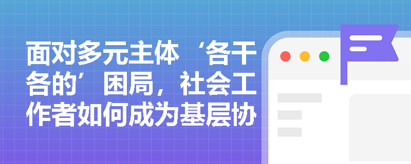 面对多元主体‘各干各的’困局,社会工作者如何成为基层协同治理的‘黏合剂’? 面对多元主体‘各干各的’困局,社会工作者如何成为基层协同治理的‘黏合剂’?