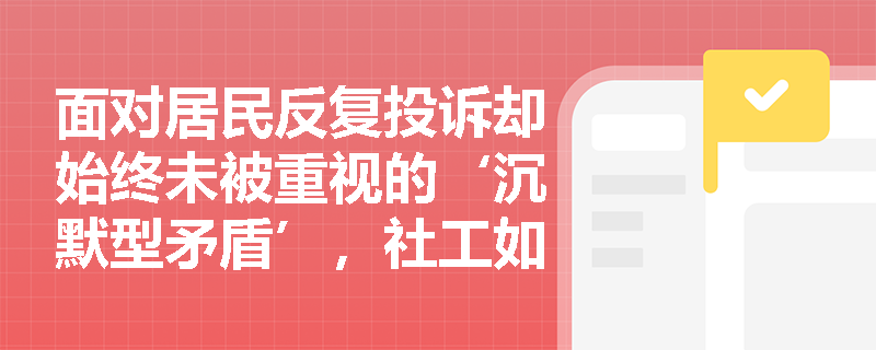 面对居民反复投诉却始终未被重视的‘沉默型矛盾’,社工如何破局? 面对居民反复投诉却始终未被重视的‘沉默型矛盾’,社工如何破局?