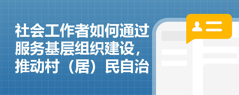 社会工作者如何通过服务基层组织建设,推动村(居)民自治从‘形式参与’走向‘实质共治’? 社会工作者如何通过服务基层组织建设,推动村(居)民自治从‘形式参与’走向‘实质共治’?