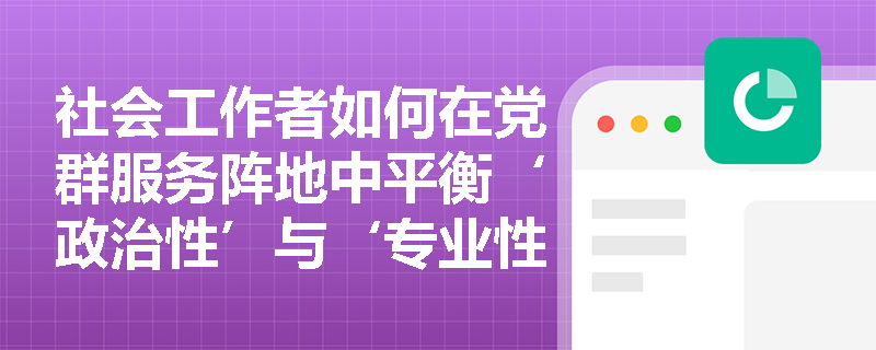 社会工作者如何在党群服务阵地中平衡‘政治性’与‘专业性’双重属性? 社会工作者如何在党群服务阵地中平衡‘政治性’与‘专业性’双重属性?