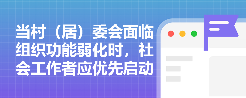当村(居)委会面临组织功能弱化时,社会工作者应优先启动哪些服务介入行动? 当村(居)委会面临组织功能弱化时,社会工作者应优先启动哪些服务介入行动?