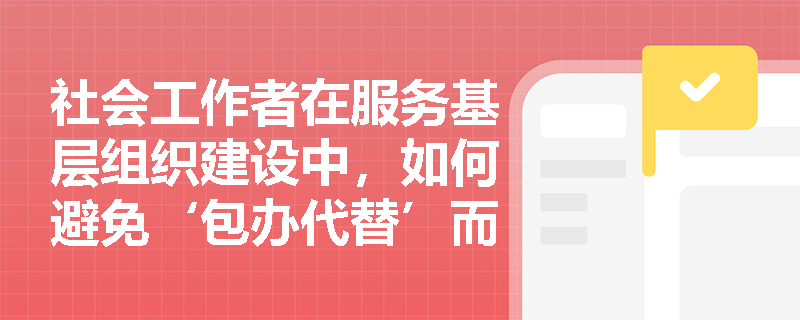 社会工作者在服务基层组织建设中,如何避免‘包办代替’而真正实现协助定位? 社会工作者在服务基层组织建设中,如何避免‘包办代替’而真正实现协助定位?