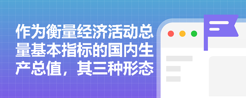 作为衡量经济活动总量基本指标的国内生产总值,其三种形态的具体内涵及其与国民总收入在概念属性上的根本不同分别是什么? 作为衡量经济活动总量基本指标的国内生产总值,其三种形态的具体内涵及其与国民总收入在概念属性上的根本不同分别是什么?